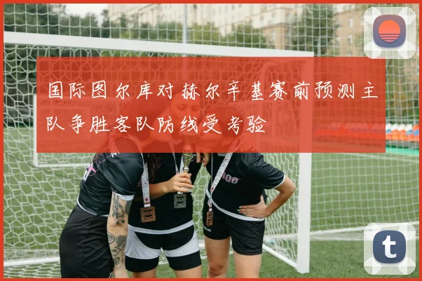 国际图尔库对赫尔辛基赛前预测主队争胜客队防线受考验
