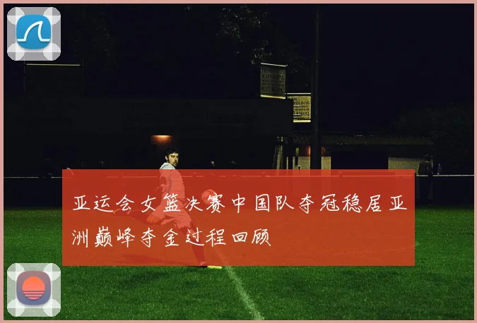 亚运会女篮决赛中国队夺冠稳居亚洲巅峰夺金过程回顾