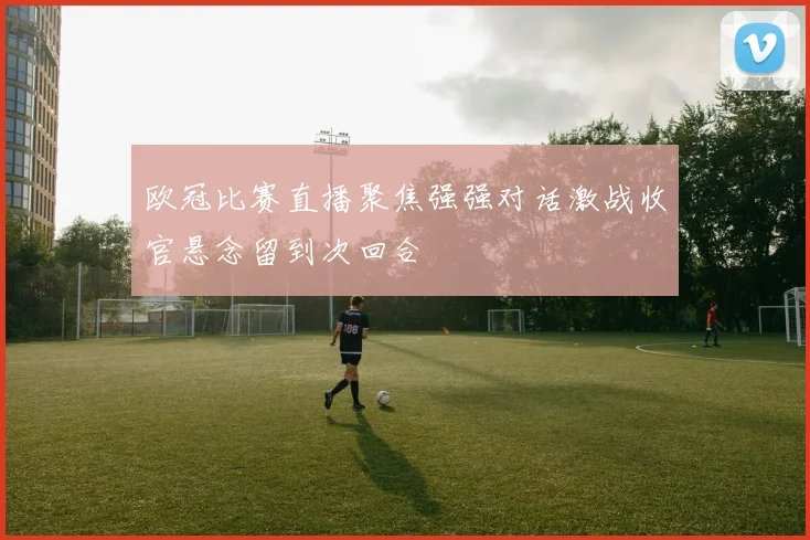 欧冠比赛直播聚焦强强对话激战收官悬念留到次回合