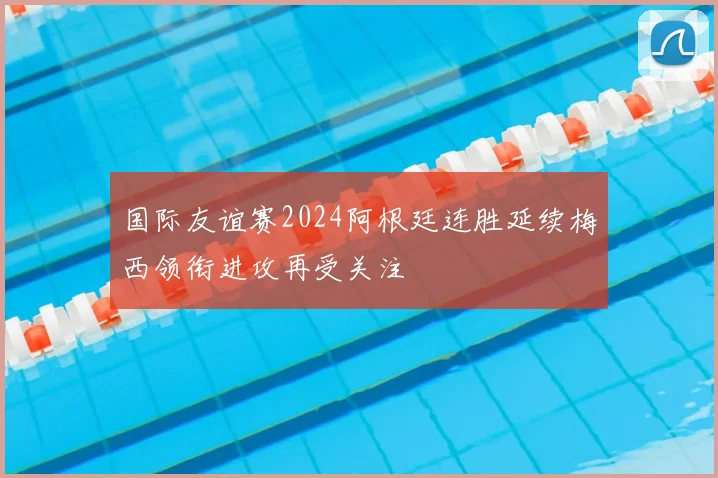 国际友谊赛2024阿根廷连胜延续梅西领衔进攻再受关注