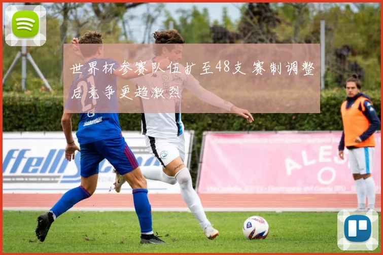 世界杯参赛队伍扩至48支 赛制调整后竞争更趋激烈