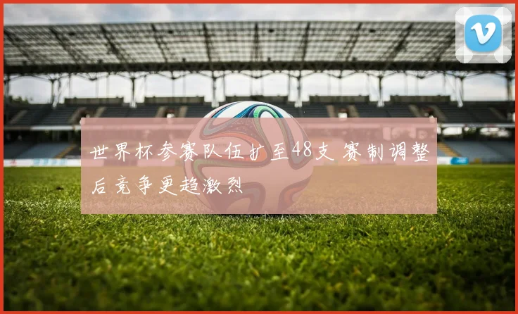 世界杯参赛队伍扩至48支 赛制调整后竞争更趋激烈