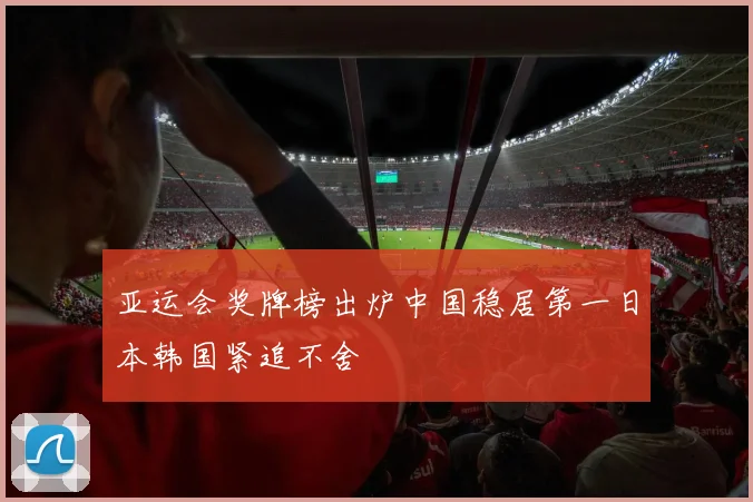 亚运会奖牌榜出炉中国稳居第一日本韩国紧追不舍