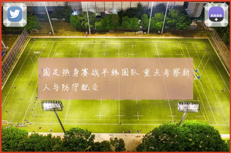 国足热身赛战平韩国队 重点考察新人与防守配合